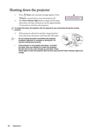 Page 32Operation 32
Shutting down the projector
1. Press Power and a prompt message appears. Press 
Power a second time to turn the projector off.
2. The Power indicator light flashes orange and the lamp 
shuts down, the fans continue to run for approximately 
110 seconds to cool down the projector.
To protect the lamp, the projector will not respond to any commands during the cooling 
process.
3. If the projector will not be used for a long period of 
time, disconnect the power cord from the wall socket.
• Do...