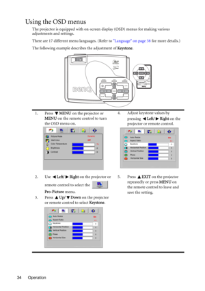 Page 34Operation 34
Using the OSD menus
The projector is equipped with on-screen display (OSD) menus for making various 
adjustments and settings.
There are 17 different menu languages. (Refer to Language on page 38 for more details.)
The following example describes the adjustment of Ke ystone.
1. Press MENU on the projector or 
MENU on the remote control to turn 
the OSD menu on.4. Adjust keystone values by 
pressing Left/ Right on the 
projector or remote control.
2. Use Left/ Right on the projector or...