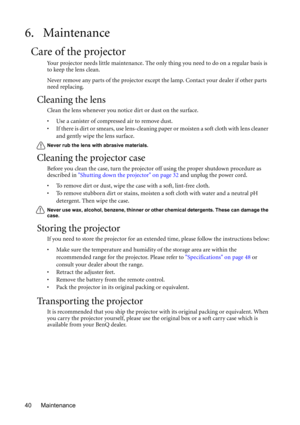 Page 40Maintenance 40
6. Maintenance
Care of the projector
Your projector needs little maintenance. The only thing you need to do on a regular basis is 
to keep the lens clean.
Never remove any parts of the projector except the lamp. Contact your dealer if other parts 
need replacing.
Cleaning the lens
Clean the lens whenever you notice dirt or dust on the surface. 
• Use a canister of compressed air to remove dust. 
• If there is dirt or smears, use lens-cleaning paper or moisten a soft cloth with lens cleaner...