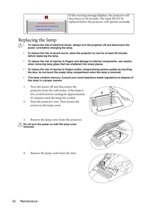 Page 42Maintenance 42
Replacing the lamp
• To reduce the risk of electrical shock, always turn the projector off and disconnect the 
power cord before changing the lamp.   
• To reduce the risk of severe burns, allow the projector to cool for at least 45 minutes 
before replacing the lamp.
• To reduce the risk of injuries to fingers and damage to internal components, use caution 
when removing lamp glass that has shattered into sharp pieces.
• To reduce the risk of injuries to fingers and/or compromising...