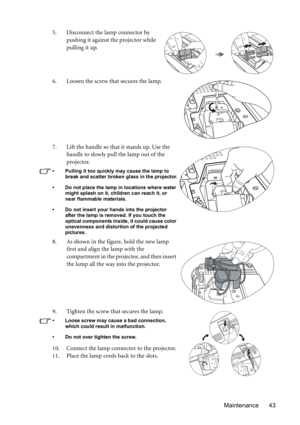 Page 43Maintenance 43 5. Disconnect the lamp connector by 
pushing it against the projector while 
pulling it up.
6. Loosen the screw that secures the lamp.
7. Lift the handle so that it stands up. Use the 
handle to slowly pull the lamp out of the 
projector.
• Pulling it too quickly may cause the lamp to 
break and scatter broken glass in the projector.
• Do not place the lamp in locations where water 
might splash on it, children can reach it, or 
near flammable materials.
• Do not insert your hands into the...