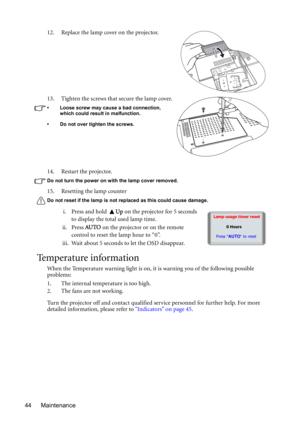 Page 44Maintenance 4414. Restart the projector.
Do not turn the power on with the lamp cover removed. 
15. Resetting the lamp counter 
Do not reset if the lamp is not replaced as this could cause damage. 
i. Press and hold Up on the projector for 5 seconds 
to display the total used lamp time.
ii. Press AU TO on the projector or on the remote 
control to reset the lamp hour to “0”.
iii. Wait about 5 seconds to let the OSD disappear.
Temperature information
When the Temperature warning light is on, it is warning...