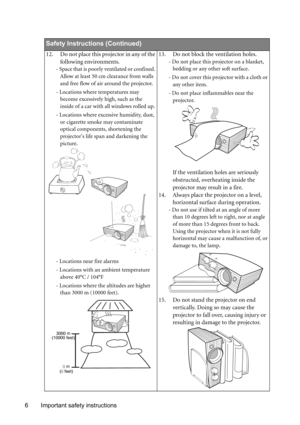 Page 6Important safety instructions 6       
Safety Instructions (Continued)
12. Do not place this projector in any of the 
following environments. 
- Space that is poorly ventilated or confined. 
Allow at least 50 cm clearance from walls 
and free flow of air around the projector. 
- Locations where temperatures may 
become excessively high, such as the 
inside of a car with all windows rolled up.
- Locations where excessive humidity, dust, 
or cigarette smoke may contaminate 
optical components, shortening...