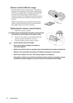 Page 12Introduction 12
Remote control effective range
Infra-Red (IR) remote control sensor is located on 
the front of the projector. The remote control must 
be held at an angle within 30 degrees perpendicular 
to the projectors IR remote control sensor to 
function correctly. The distance between the remote 
control and the sensor should not exceed 8 meters (~ 
26 feet).
Make sure that there are no obstacles between the 
remote control and the IR sensor on the projector 
that might obstruct the infra-red...