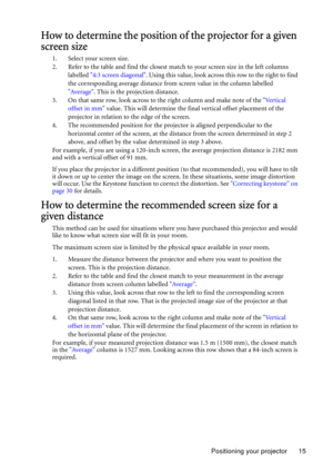 Page 15Positioning your projector 15
How to determine the position of the projector for a given 
screen size
1. Select your screen size.
2. Refer to the table and find the closest match to your screen size in the left columns 
labelled 4:3 screen diagonal. Using this value, look across this row to the right to find 
the corresponding average distance from screen value in the column labelled 
Average. This is the projection distance.
3. On that same row, look across to the right column and make note of the...
