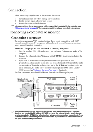 Page 17Connection 17
Connection
When connecting a signal source to the projector, be sure to:
1. Turn all equipment off before making any connections.
2. Use the correct signal cables for each source.
3. Ensure the cables are firmly inserted. 
In the connections shown below, some cables may not be included with the projector (see 
Shipping contents on page 8). They are commercially available from electronics stores.
Connecting a computer or monitor
Connecting a computer
The projector provides a VGA input socket...