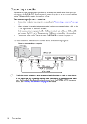 Page 18Connection 18
Connecting a monitor
If you want to view your presentation close-up on a monitor as well as on the screen, you 
can connect the D-SUB OUT signal output socket on the projector to an external monitor 
with a VGA cable following the instructions below:
To connect the projector to a monitor:
1. Connect the projector to a computer as described in Connecting a computer on page 
17.
2. Take a suitable VGA cable (only one supplied) and connect one end of the cable to the 
D-Sub input socket of the...