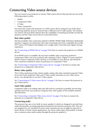 Page 19Connection 19
Connecting Video source devices
You can connect your projector to various Video source devices that provide any one of the 
following output sockets:
•HDMI
• Component Video
•S-Video
•Video (composite)
You need only connect the projector to a Video source device using just one of the above 
connecting methods, however each provides a different level of video quality. The method 
you choose will most likely depend upon the availability of matching terminals on both the 
projector and the...