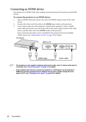 Page 20Connection 20
Connecting an HDMI device
You should use an HDMI cable when making connection between the projector and HDMI 
devices.
To connect the projector to an HDMI device:
1. Take an HDMI cable and connect one end to the HDMI output socket of the video 
device.
2. Connect the other end of the cable to the HDMI input socket on the projector. 
3. If you wish to make use of the projector (mixed mono) speaker(s), take a suitable 
audio cable and connect one end of the cable to the audio output sockets...