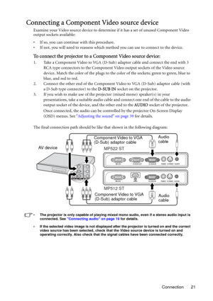 Page 21Connection 21
Connecting a Component Video source device
Examine your Video source device to determine if it has a set of unused Component Video 
output sockets available: 
• If so, you can continue with this procedure.
• If not, you will need to reassess which method you can use to connect to the device.
To connect the projector to a Component Video source device:
1. Take a Component Video to VGA (D-Sub) adaptor cable and connect the end with 3 
RCA type connectors to the Component Video output sockets...