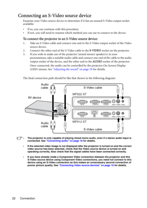 Page 22Connection 22
Connecting an S-Video source device
Examine your Video source device to determine if it has an unused S-Video output socket 
available: 
• If so, you can continue with this procedure.
• If not, you will need to reassess which method you can use to connect to the device.
To connect the projector to an S-Video source device:
1. Take an S-Video cable and connect one end to the S-Video output socket of the Video 
source device.
2. Connect the other end of the S-Video cable to the S-VIDEO socket...