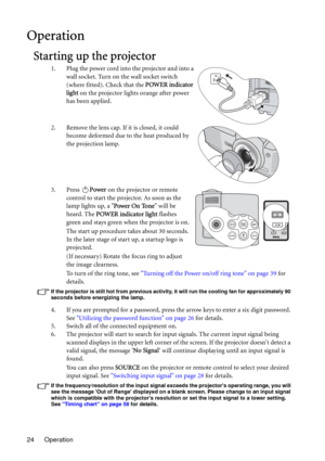 Page 24Operation 24
Operation
Starting up the projector
1. Plug the power cord into the projector and into a 
wall socket. Turn on the wall socket switch 
(where fitted). Check that the POWER indicator 
light on the projector lights orange after power 
has been applied.
2. Remove the lens cap. If it is closed, it could 
become deformed due to the heat produced by 
the projection lamp.
3. Press Power on the projector or remote 
control to start the projector. As soon as the 
lamp lights up, a Power On Tone will...