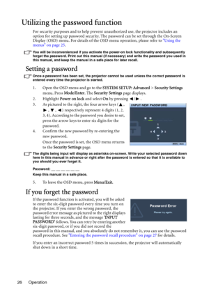 Page 26Operation 26
Utilizing the password function
For security purposes and to help prevent unauthorized use, the projector includes an 
option for setting up password security. The password can be set through the On-Screen 
Display (OSD) menu. For details of the OSD menu operation, please refer to Using the 
menus on page 25.
You will be inconvenienced if you activate the power-on lock functionality and subsequently 
forget the password. Print out this manual (if necessary) and write the password you used in...