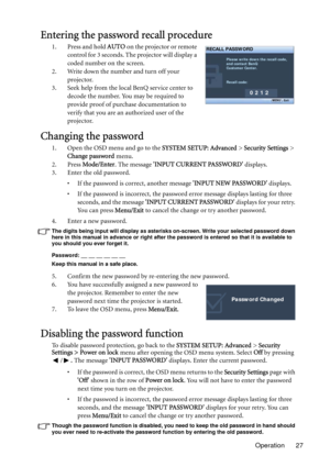 Page 27Operation 27
Entering the password recall procedure
1. Press and hold AUTO on the projector or remote 
control for 3 seconds. The projector will display a 
coded number on the screen.
2. Write down the number and turn off your 
projector.
3. Seek help from the local BenQ service center to 
decode the number. You may be required to 
provide proof of purchase documentation to 
verify that you are an authorized user of the 
projector.
Changing the password
1. Open the OSD menu and go to the SYSTEM SETUP:...