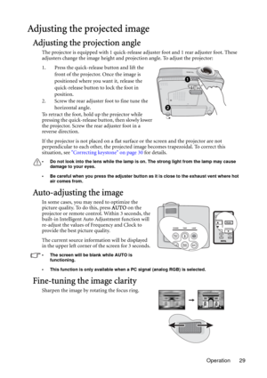 Page 29Operation 29
Adjusting the projected image
Adjusting the projection angle
The projector is equipped with 1 quick-release adjuster foot and 1 rear adjuster foot. These 
adjusters change the image height and projection angle. To adjust the projector:
1. Press the quick-release button and lift the 
front of the projector. Once the image is 
positioned where you want it, release the 
quick-release button to lock the foot in 
position.
2. Screw the rear adjuster foot to fine tune the 
horizontal angle.
To...