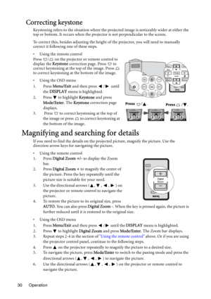 Page 30Operation 30
Correcting keystone
Keystoning refers to the situation where the projected image is noticeably wider at either the 
top or bottom. It occurs when the projector is not perpendicular to the screen. 
To correct this, besides adjusting the height of the projector, you will need to manually 
correct it following one of these steps.
• Using the remote control
Press  /  on the projector or remote control to 
display the Keystone correction page. Press   to 
correct keystoning at the top of the...