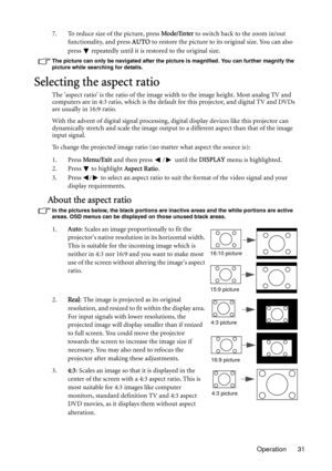 Page 31Operation 31 7. To reduce size of the picture, press Mode/Enter to switch back to the zoom in/out 
functionality, and press AUTO to restore the picture to its original size. You can also 
press   repeatedly until it is restored to the original size.
The picture can only be navigated after the picture is magnified. You can further magnify the 
picture while searching for details.
Selecting the aspect ratio
The aspect ratio is the ratio of the image width to the image height. Most analog TV and 
computers...