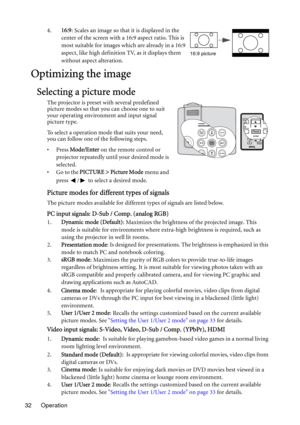 Page 32Operation 324.16:9: Scales an image so that it is displayed in the 
center of the screen with a 16:9 aspect ratio. This is 
most suitable for images which are already in a 16:9 
aspect, like high definition TV, as it displays them 
without aspect alteration.
Optimizing the image
Selecting a picture mode
The projector is preset with several predefined 
picture modes so that you can choose one to suit 
your operating environment and input signal 
picture type.
To select a operation mode that suits your...