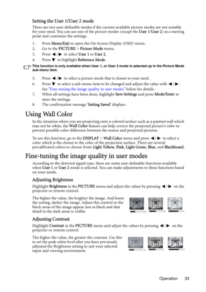 Page 33Operation 33
Setting the User 1/User 2 mode
There are two user-definable modes if the current available picture modes are not suitable 
for your need. You can use one of the picture modes (except the User 1/User 2) as a starting 
point and customize the settings.
1. Press Menu/Exit to open the On-Screen Display (OSD) menu.
2. Go to the PICTURE > Picture Mode menu.
3. Press  /  to select User 1 to User 2.
4. Press  to highlight Reference Mode.
This function is only available when User 1, or User 2 mode is...