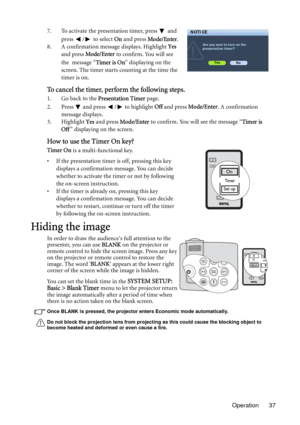 Page 37Operation 37 7. To activate the presentation timer, press   and 
press  /  to select On and press Mode/Enter.
8. A confirmation message displays. Highlight Yes 
and press Mode/Enter to confirm. You will see 
the message “Timer is On” displaying on the 
screen. The timer starts counting at the time the 
timer is on.
To cancel the timer, perform the following steps.
1. Go back to the Presentation Timer page. 
2. Press   and press  /  to highlight Off and press Mode/Enter. A confirmation 
message displays....