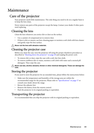 Page 49Maintenance 49
Maintenance
Care of the projector
Your projector needs little maintenance. The only thing you need to do on a regular basis is 
to keep the lens clean.
Never remove any parts of the projector except the lamp. Contact your dealer if other parts 
need replacing.
Cleaning the lens
Clean the lens whenever you notice dirt or dust on the surface. 
• Use a canister of compressed air to remove dust. 
• If there is dirt or smears, use lens-cleaning paper or moisten a soft cloth with lens cleaner...