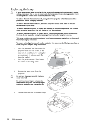 Page 52Maintenance 52
Replacing the lamp
• If lamp replacement is performed while the projector is suspended upside-down from the 
ceiling, make sure that no one is underneath the lamp socket to avoid any possible injury 
or damage to the human eyes caused by fractured lamp.
• To reduce the risk of electrical shock, always turn the projector off and disconnect the 
power cord before changing the lamp.   
• To reduce the risk of severe burns, allow the projector to cool for at least 45 minutes 
before replacing...