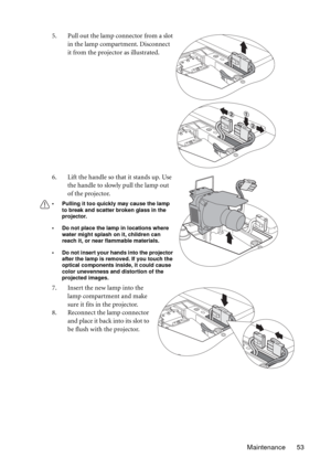 Page 53Maintenance 53 5. Pull out the lamp connector from a slot 
in the lamp compartment. Disconnect 
it from the projector as illustrated.
6. Lift the handle so that it stands up. Use 
the handle to slowly pull the lamp out 
of the projector.
• Pulling it too quickly may cause the lamp 
to break and scatter broken glass in the 
projector.
• Do not place the lamp in locations where 
water might splash on it, children can 
reach it, or near flammable materials.
• Do not insert your hands into the projector...