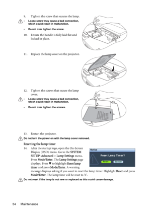 Page 54Maintenance 5413. Restart the projector.
Do not turn the power on with the lamp cover removed.
Resetting the lamp timer
14. After the startup logo, open the On-Screen 
Display (OSD) menu. Go to the SYSTEM 
SETUP: Advanced > Lamp Settings menu. 
Press Mode/Enter. The Lamp Settings page 
displays. Press   to highlight Reset lamp 
timer and press Mode/Enter. A warning 
message displays asking if you want to reset the lamp timer. Highlight Reset and press 
Mode/Enter. The lamp time will be reset to 0.
Do not...