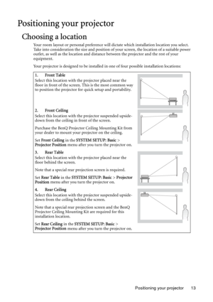 Page 13Positioning your projector 13
Positioning your projector
Choosing a location
Your room layout or personal preference will dictate which installation location you select. 
Take into consideration the size and position of your screen, the location of a suitable power 
outlet, as well as the location and distance between the projector and the rest of your 
equipment.
Your projector is designed to be installed in one of four possible installation locations: 
1. Front Table
Select this location with the...