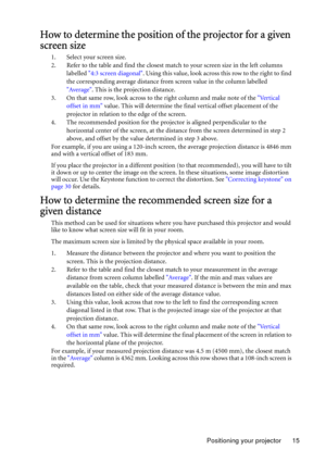 Page 15Positioning your projector 15
How to determine the position of the projector for a given 
screen size
1. Select your screen size.
2. Refer to the table and find the closest match to your screen size in the left columns 
labelled 4:3 screen diagonal. Using this value, look across this row to the right to find 
the corresponding average distance from screen value in the column labelled 
Average. This is the projection distance.
3. On that same row, look across to the right column and make note of the...