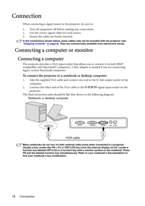 Page 18Connection 18
Connection
When connecting a signal source to the projector, be sure to:
1. Turn all equipment off before making any connections.
2. Use the correct signal cables for each source.
3. Ensure the cables are firmly inserted. 
In the connections shown below, some cables may not be included with the projector (see 
Shipping contents on page 8). They are commercially available from electronics stores.
Connecting a computer or monitor
Connecting a computer
The projector provides a VGA input socket...