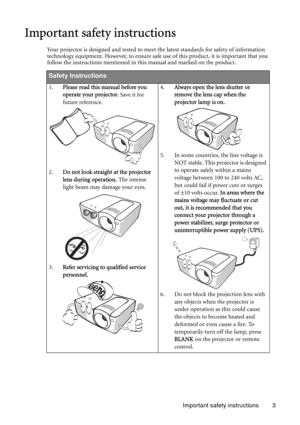 Page 3Important safety instructions 3
Important safety instructions
Your projector is designed and tested to meet the latest standards for safety of information 
technology equipment. However, to ensure safe use of this product, it is important that you 
follow the instructions mentioned in this manual and marked on the product. 
Safety Instructions
1.Please read this manual before you 
operate your projector. Save it for 
future reference. 
2.Do not look straight at the projector 
lens during operation. The...