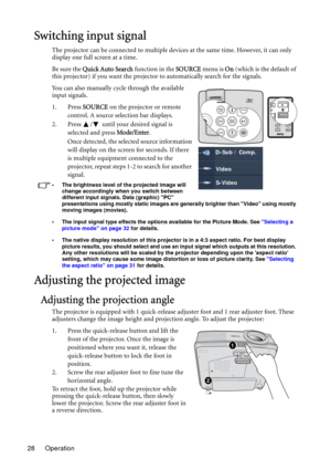 Page 28Operation 28
Switching input signal
The projector can be connected to multiple devices at the same time. However, it can only 
display one full screen at a time. 
Be sure the Quick Auto Search function in the SOURCE menu is On (which is the default of 
this projector) if you want the projector to automatically search for the signals.
You can also manually cycle through the available 
input signals.
1. Press SOURCE on the projector or remote 
control. A source selection bar displays. 
2. Press  /  until...