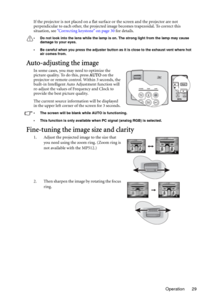 Page 29Operation 29 If the projector is not placed on a flat surface or the screen and the projector are not 
perpendicular to each other, the projected image becomes trapezoidal. To correct this 
situation, see Correcting keystone on page 30 for details.
• Do not look into the lens while the lamp is on. The strong light from the lamp may cause 
damage to your eyes.
• Be careful when you press the adjuster button as it is close to the exhaust vent where hot 
air comes from.
Auto-adjusting the image
In some...