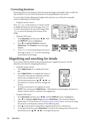 Page 30Operation 30
Correcting keystone
Keystoning refers to the situation where the projected image is noticeably wider at either the 
top or bottom. It occurs when the projector is not perpendicular to the screen. 
To correct this, besides adjusting the height of the projector, you will need to manually 
correct it following one of these steps.
• Using the remote control
Press  /  on the projector or remote control 
to display the Keystone correction page. Press   
to correct keystoning at the top of the...