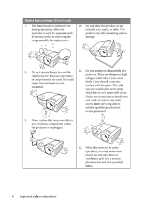 Page 4Important safety instructions 4
 
Safety Instructions (Continued)
7. The lamp becomes extremely hot 
during operation. Allow the 
projector to cool for approximately 
45 minutes prior to removing the 
lamp assembly for replacement. 
8. Do not operate lamps beyond the 
rated lamp life. Excessive operation 
of lamps beyond the rated life could 
cause them to break on rare 
occasions. 
9. Never replace the lamp assembly or 
any electronic components unless 
the projector is unplugged. 10. Do not place this...