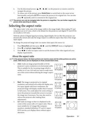 Page 31Operation 31 6. Use the directional arrows ( ,  ,  ,  ) on the projector or remote control to 
navigate the picture.
7. To reduce size of the picture, press Mode/Enter to switch back to the zoom in/out 
functionality, and press AUTO to restore the picture to its original size. You can also 
press   repeatedly until it is restored to the original size.
The picture can only be navigated after the picture is magnified. You can further magnify the 
picture while searching for details.
Selecting the aspect...