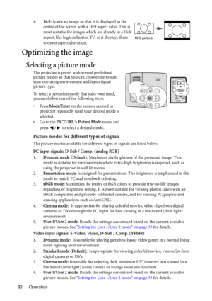 Page 32Operation 324.16:9: Scales an image so that it is displayed in the 
center of the screen with a 16:9 aspect ratio. This is 
most suitable for images which are already in a 16:9 
aspect, like high definition TV, as it displays them 
without aspect alteration.
Optimizing the image
Selecting a picture mode
The projector is preset with several predefined 
picture modes so that you can choose one to suit 
your operating environment and input signal 
picture type.
To select a operation mode that suits your...