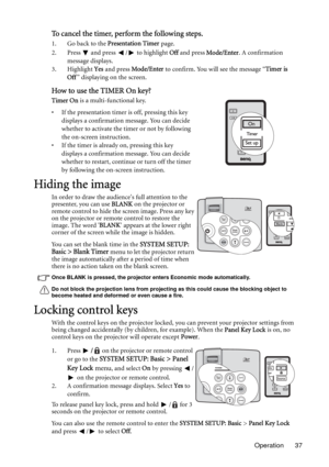 Page 37Operation 37
To cancel the timer, perform the following steps.
1. Go back to the Presentation Timer page. 
2. Press   and press  /  to highlight Off and press Mode/Enter. A confirmation 
message displays.
3. Highlight Yes and press Mode/Enter to confirm. You will see the message “Timer is 
Off” displaying on the screen.
How to use the TIMER On key?
Timer On is a multi-functional key.
• If the presentation timer is off, pressing this key 
displays a confirmation message. You can decide 
whether to...