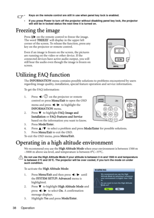 Page 38Operation 38
• Keys on the remote control are still in use when panel key lock is enabled.
• If you press Power to turn off the projector without disabling panel key lock, the projector 
will still be in locked status the next time it is turned on.
Freezing the image
Press   on the remote control to freeze the image. 
The word FREEZE will display in the upper left 
corner of the screen. To release the function, press any 
key on the projector or remote control.
Even if an image is frozen on the screen,...