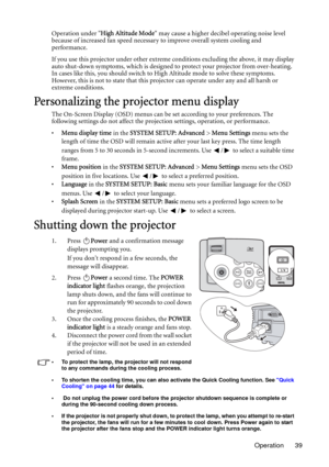 Page 39Operation 39 Operation under High Altitude Mode may cause a higher decibel operating noise level 
because of increased fan speed necessary to improve overall system cooling and 
performance.
If you use this projector under other extreme conditions excluding the above, it may display 
auto shut-down symptoms, which is designed to protect your projector from over-heating. 
In cases like this, you should switch to High Altitude mode to solve these symptoms. 
However, this is not to state that this projector...