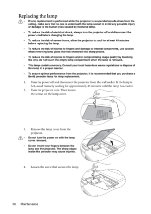 Page 50Maintenance 50
Replacing the lamp
• If lamp replacement is performed while the projector is suspended upside-down from the 
ceiling, make sure that no one is underneath the lamp socket to avoid any possible injury 
or damage to the human eyes caused by fractured lamp.
• To reduce the risk of electrical shock, always turn the projector off and disconnect the 
power cord before changing the lamp.   
• To reduce the risk of severe burns, allow the projector to cool for at least 45 minutes 
before replacing...