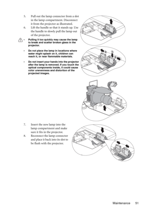 Page 51Maintenance 51 5. Pull out the lamp connector from a slot 
in the lamp compartment. Disconnect 
it from the projector as illustrated.
6. Lift the handle so that it stands up. Use 
the handle to slowly pull the lamp out 
of the projector.
• Pulling it too quickly may cause the lamp 
to break and scatter broken glass in the 
projector.
• Do not place the lamp in locations where 
water might splash on it, children can 
reach it, or near flammable materials.
• Do not insert your hands into the projector...