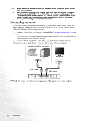 Page 22Connection 16
• A Mac adapter (an optional accessory) is needed if you are connecting legacy version  
Macintosh computers. 
• Many laptops do not turn on their external video ports when connected to a projector. 
Usually a key combo like FN + F3 or CRT/LCD key turns the external display on/off. 
Locate a function key labeled CRT/LCD or a function key with a monitor symbol on the 
laptop. Press FN and the labeled function key simultaneously. Refer to your laptop’s 
documentation to find your laptop’s key...