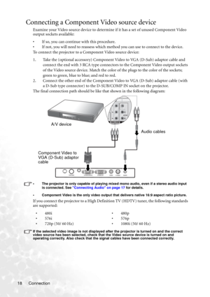 Page 24Connection 18
Connecting a Component Video source device
Examine your Video source device to determine if it has a set of unused Component Video 
output sockets available: 
• If so, you can continue with this procedure.
• If not, you will need to reassess which method you can use to connect to the device.
To connect the projector to a Component Video source device:
1. Take the (optional accessory) Component Video to VGA (D-Sub) adaptor cable and 
connect the end with 3 RCA type connectors to the...