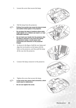 Page 45
Maintenance 39
5. Loosen the screw that secures the lamp.
6. Pull the lamp from the projector.
• Pulling it too quickly may cause the lamp to break 
and scatter broken glass in the projector.
• Do not place the lamp in locations where water  might splash on it, children can reach it, or near 
flammable materials.
• Do not insert your hands into the projector after  the lamp is removed. If you touch the optical 
components inside, it could cause color 
unevenness and distortion of the projected 
images....