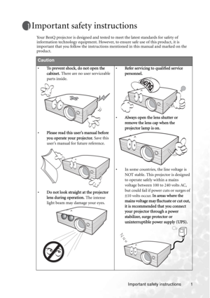 Page 7Important safety instructions 1
Important safety instructions
Your BenQ projector is designed and tested to meet the latest standards for safety of 
information technology equipment. However, to ensure safe use of this product, it is 
important that you follow the instructions mentioned in this manual and marked on the 
product. 
Caution
•To prevent shock, do not open the 
cabinet. There are no user serviceable 
parts inside. 
•Please read this user’s manual before 
you operate your projector. Save this...