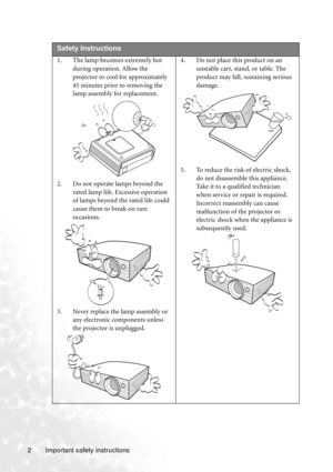 Page 8Important safety instructions 2  
Safety Instructions
1. The lamp becomes extremely hot 
during operation. Allow the 
projector to cool for approximately 
45 minutes prior to removing the 
lamp assembly for replacement. 
2. Do not operate lamps beyond the 
rated lamp life. Excessive operation 
of lamps beyond the rated life could 
cause them to break on rare 
occasions. 
3. Never replace the lamp assembly or 
any electronic components unless 
the projector is unplugged. 4. Do not place this product on an...