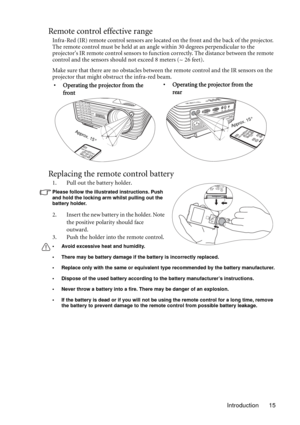 Page 15Introduction 15
Remote control effective range
Infra-Red (IR) remote control sensors are located on the front and the back of the projector. 
The remote control must be held at an angle within 30 degrees perpendicular to the 
projectors IR remote control sensors to function correctly. The distance between the remote 
control and the sensors should not exceed 8 meters (~ 26 feet).
Make sure that there are no obstacles between the remote control and the IR sensors on the 
projector that might obstruct the...