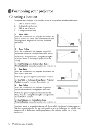 Page 16Positioning your projector 16
Positioning your projector
Choosing a location
Your projector is designed to be installed in one of four possible installation locations: 
1. Table in front of screen; 
2. Ceiling in front of screen; 
3. Table at rear of screen;
4. Ceiling at rear of screen. 
Your room layout or personal preference will dictate which installation location you select. 
Take into consideration the size and position of your screen, the location of a suitable power 
outlet, as well as the...